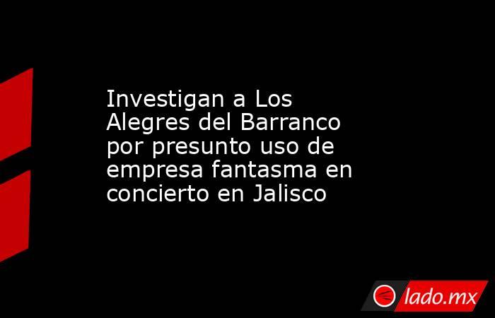 Investigan a Los Alegres del Barranco por presunto uso de empresa fantasma en concierto en Jalisco. Noticias en tiempo real