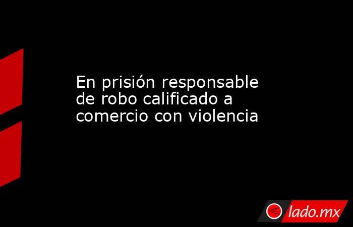 En prisión responsable de robo calificado a comercio con violencia. Noticias en tiempo real