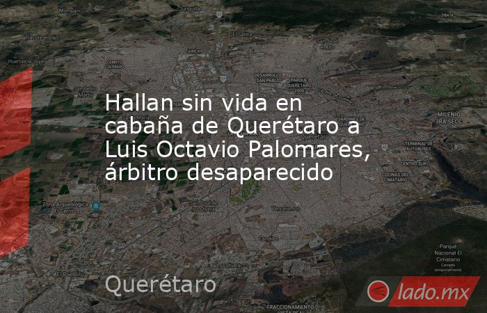 Hallan sin vida en cabaña de Querétaro a Luis Octavio Palomares, árbitro desaparecido. Noticias en tiempo real