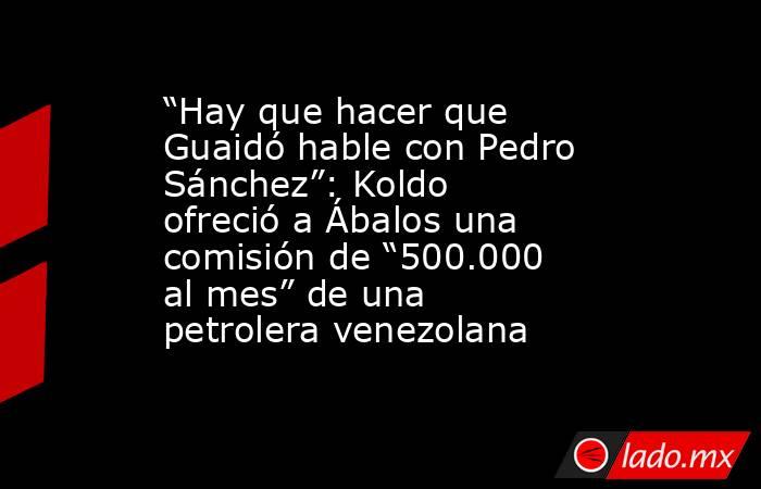 “Hay que hacer que Guaidó hable con Pedro Sánchez”: Koldo ofreció a Ábalos una comisión de “500.000 al mes” de una petrolera venezolana. Noticias en tiempo real