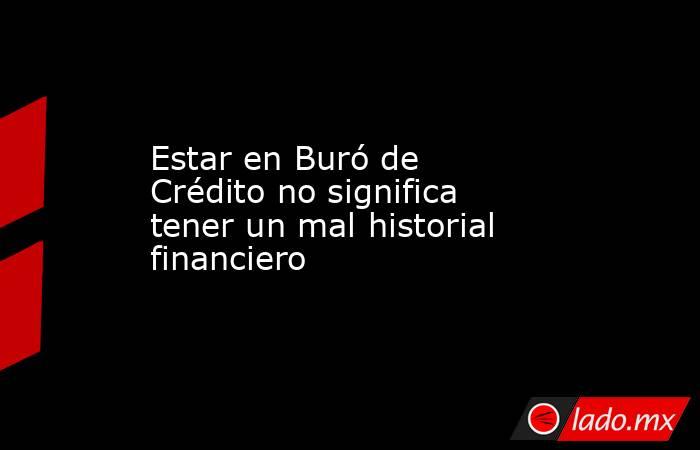 Estar en Buró de Crédito no significa tener un mal historial financiero. Noticias en tiempo real