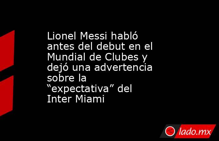 Lionel Messi habló antes del debut en el Mundial de Clubes y dejó una advertencia sobre la “expectativa” del Inter Miami     . Noticias en tiempo real