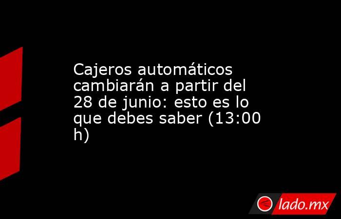 Cajeros automáticos cambiarán a partir del 28 de junio: esto es lo que debes saber (13:00 h). Noticias en tiempo real
