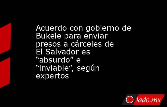 Acuerdo con gobierno de Bukele para enviar presos a cárceles de El Salvador es “absurdo” e “inviable”, según expertos. Noticias en tiempo real