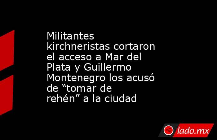Militantes kirchneristas cortaron el acceso a Mar del Plata y Guillermo Montenegro los acusó de “tomar de rehén” a la ciudad. Noticias en tiempo real