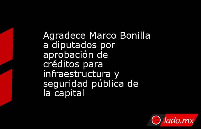 Agradece Marco Bonilla a diputados por aprobación de créditos para infraestructura y seguridad pública de la capital. Noticias en tiempo real