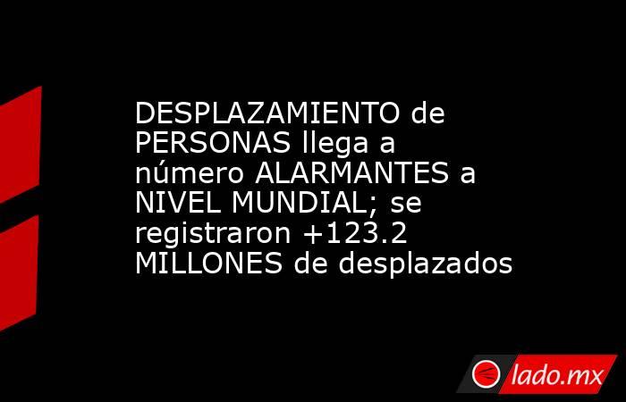 DESPLAZAMIENTO de PERSONAS llega a número ALARMANTES a NIVEL MUNDIAL; se registraron +123.2 MILLONES de desplazados. Noticias en tiempo real