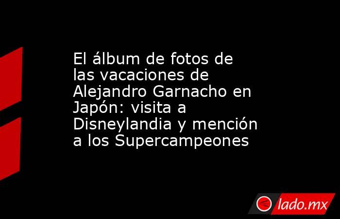El álbum de fotos de las vacaciones de Alejandro Garnacho en Japón: visita a Disneylandia y mención a los Supercampeones. Noticias en tiempo real
