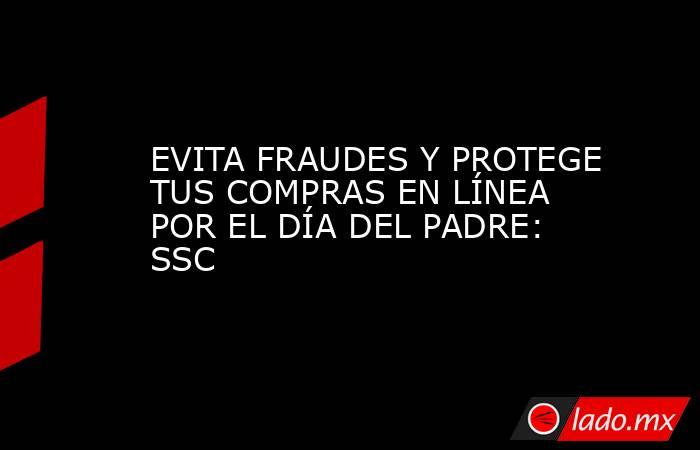 EVITA FRAUDES Y PROTEGE TUS COMPRAS EN LÍNEA POR EL DÍA DEL PADRE: SSC. Noticias en tiempo real