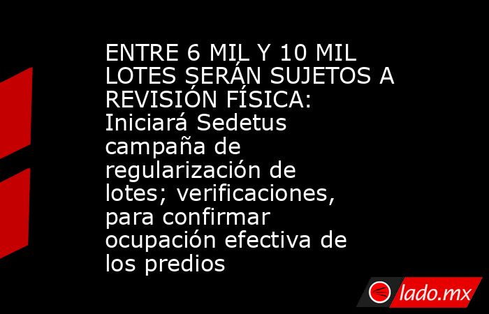 ENTRE 6 MIL Y 10 MIL LOTES SERÁN SUJETOS A REVISIÓN FÍSICA: Iniciará Sedetus campaña de regularización de lotes; verificaciones, para confirmar ocupación efectiva de los predios. Noticias en tiempo real