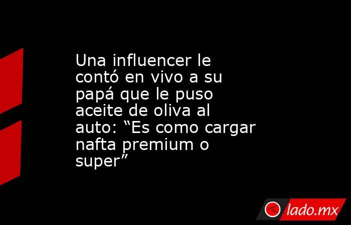 Una influencer le contó en vivo a su papá que le puso aceite de oliva al auto: “Es como cargar nafta premium o super”. Noticias en tiempo real