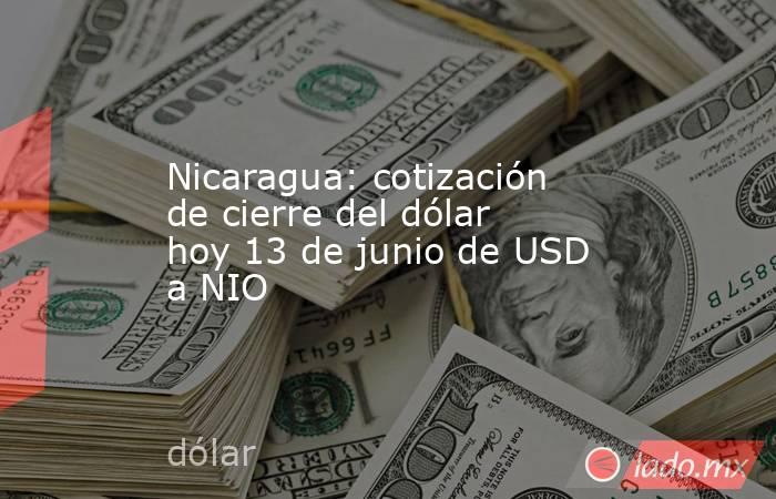 Nicaragua: cotización de cierre del dólar hoy 13 de junio de USD a NIO. Noticias en tiempo real