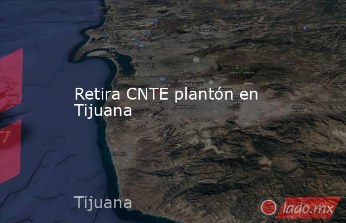 Retira CNTE plantón en Tijuana. Noticias en tiempo real