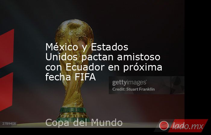 México y Estados Unidos pactan amistoso con Ecuador en próxima fecha FIFA. Noticias en tiempo real