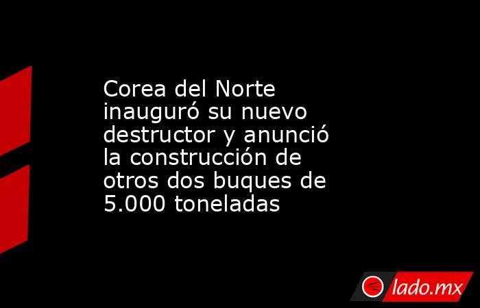 Corea del Norte inauguró su nuevo destructor y anunció la construcción de otros dos buques de 5.000 toneladas. Noticias en tiempo real