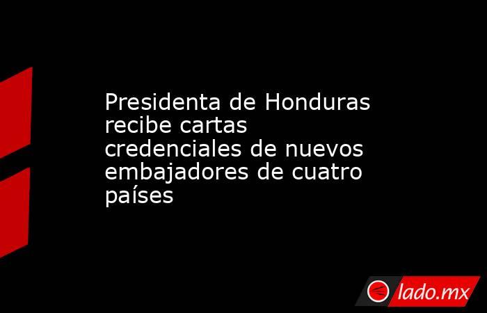 Presidenta de Honduras recibe cartas credenciales de nuevos embajadores de cuatro países. Noticias en tiempo real
