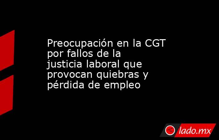 Preocupación en la CGT por fallos de la justicia laboral que provocan quiebras y pérdida de empleo. Noticias en tiempo real