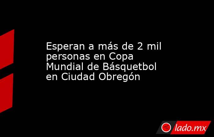 Esperan a más de 2 mil personas en Copa Mundial de Básquetbol en Ciudad Obregón. Noticias en tiempo real