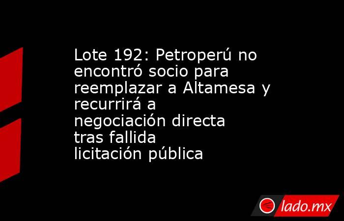 Lote 192: Petroperú no encontró socio para reemplazar a Altamesa y recurrirá a negociación directa tras fallida licitación pública. Noticias en tiempo real