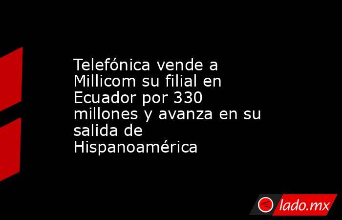 Telefónica vende a Millicom su filial en Ecuador por 330 millones y avanza en su salida de Hispanoamérica. Noticias en tiempo real