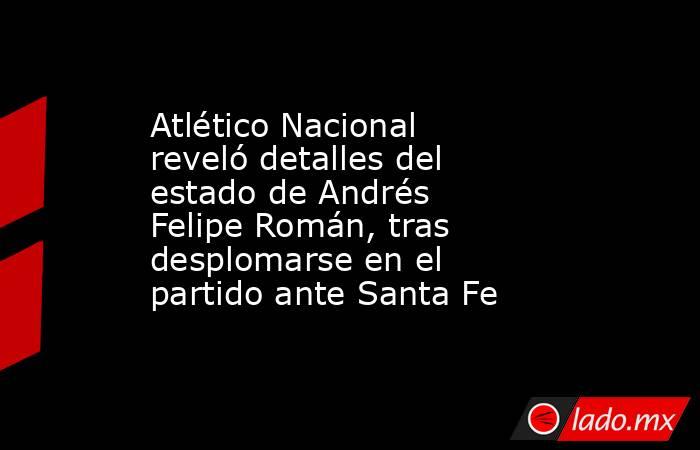 Atlético Nacional reveló detalles del estado de Andrés Felipe Román, tras desplomarse en el partido ante Santa Fe. Noticias en tiempo real