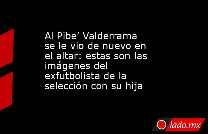 Al Pibe’ Valderrama se le vio de nuevo en el altar: estas son las imágenes del exfutbolista de la selección con su hija. Noticias en tiempo real