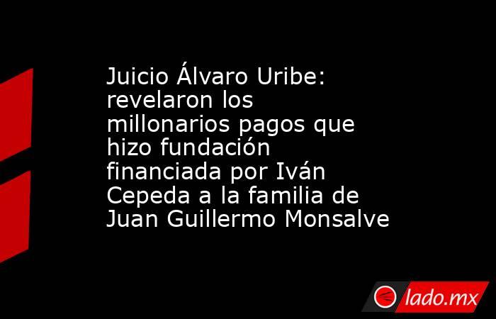 Juicio Álvaro Uribe: revelaron los millonarios pagos que hizo fundación financiada por Iván Cepeda a la familia de Juan Guillermo Monsalve. Noticias en tiempo real