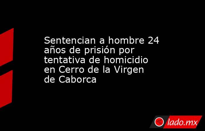 Sentencian a hombre 24 años de prisión por tentativa de homicidio en Cerro de la Virgen de Caborca. Noticias en tiempo real