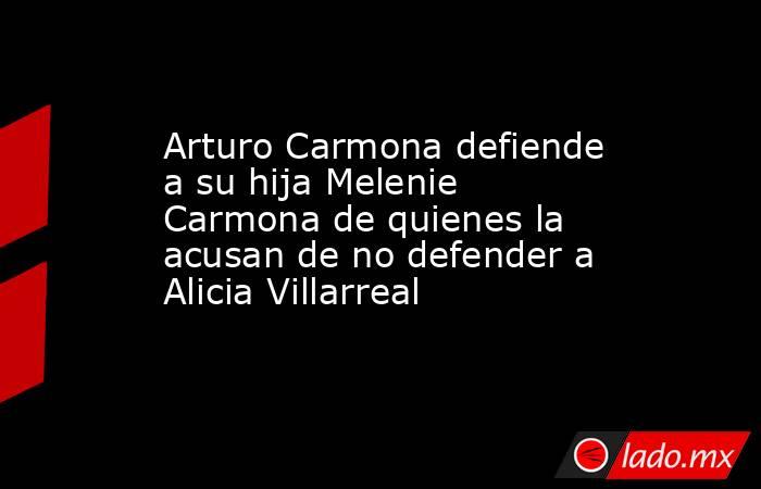 Arturo Carmona defiende a su hija Melenie Carmona de quienes la acusan de no defender a Alicia Villarreal. Noticias en tiempo real