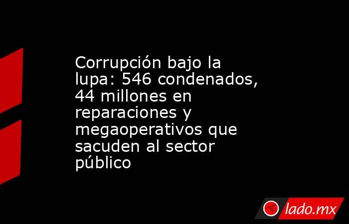 Corrupción bajo la lupa: 546 condenados, 44 millones en reparaciones y megaoperativos que sacuden al sector público. Noticias en tiempo real