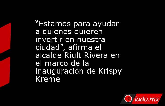 “Estamos para ayudar a quienes quieren invertir en nuestra ciudad”, afirma el alcalde Riult Rivera en el marco de la inauguración de Krispy Kreme. Noticias en tiempo real