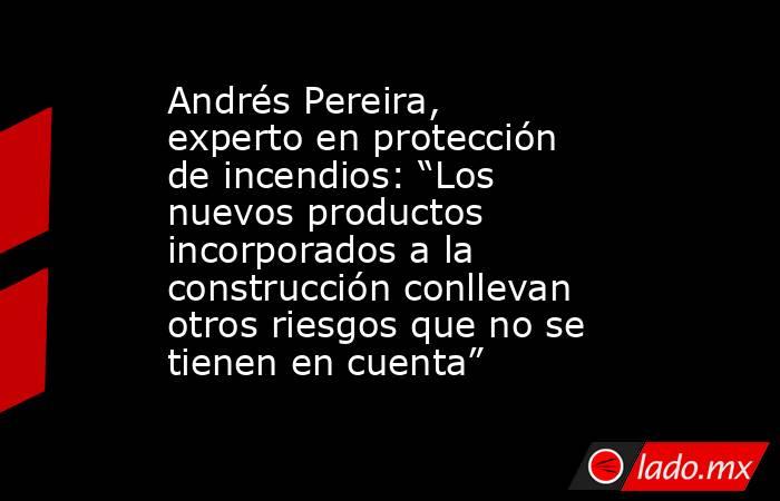 Andrés Pereira, experto en protección de incendios: “Los nuevos productos incorporados a la construcción conllevan otros riesgos que no se tienen en cuenta”. Noticias en tiempo real