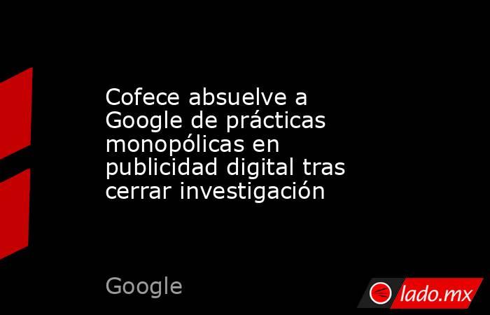 Cofece absuelve a Google de prácticas monopólicas en publicidad digital tras cerrar investigación. Noticias en tiempo real