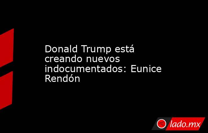 Donald Trump está creando nuevos indocumentados: Eunice Rendón. Noticias en tiempo real