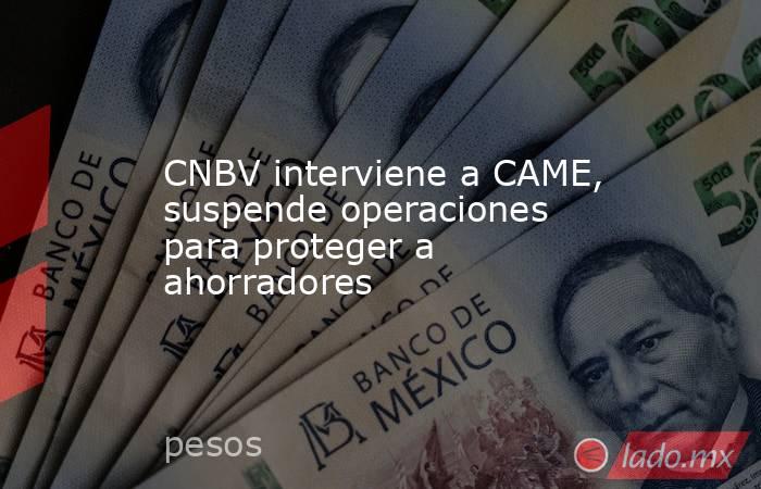 CNBV interviene a CAME, suspende operaciones para proteger a ahorradores. Noticias en tiempo real