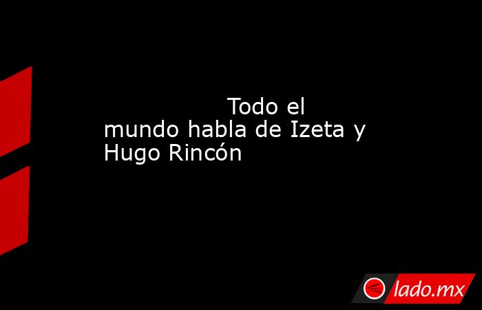                                                                 Todo el mundo habla de Izeta y Hugo Rincón                                                            . Noticias en tiempo real