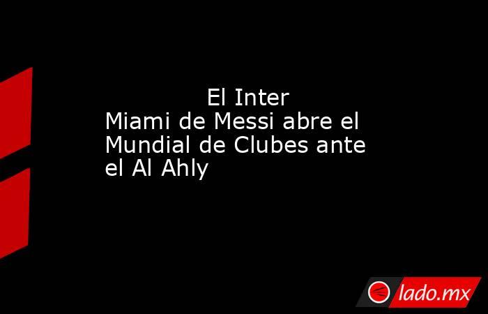                                                                                      El Inter Miami de Messi abre el Mundial de Clubes ante el Al Ahly                                                                                 . Noticias en tiempo real