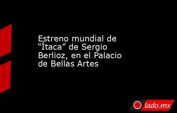 Estreno mundial de “Ítaca” de Sergio Berlioz, en el Palacio de Bellas Artes. Noticias en tiempo real