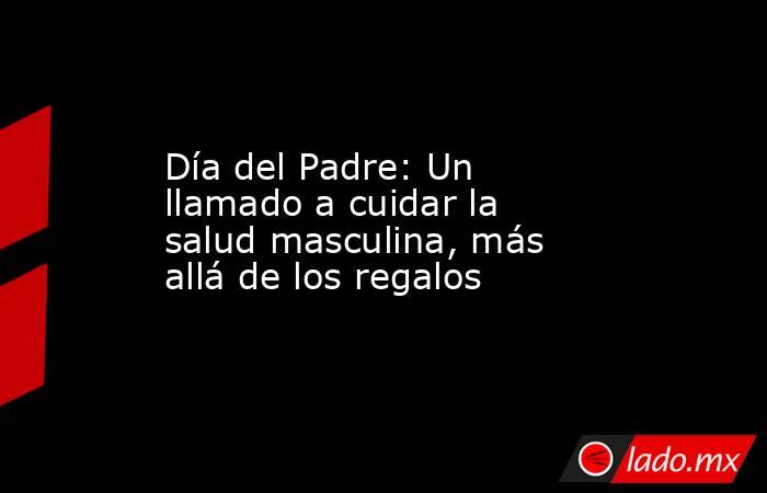 Día del Padre: Un llamado a cuidar la salud masculina, más allá de los regalos. Noticias en tiempo real