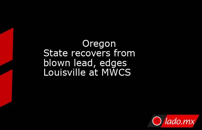             Oregon State recovers from blown lead, edges Louisville at MWCS        . Noticias en tiempo real