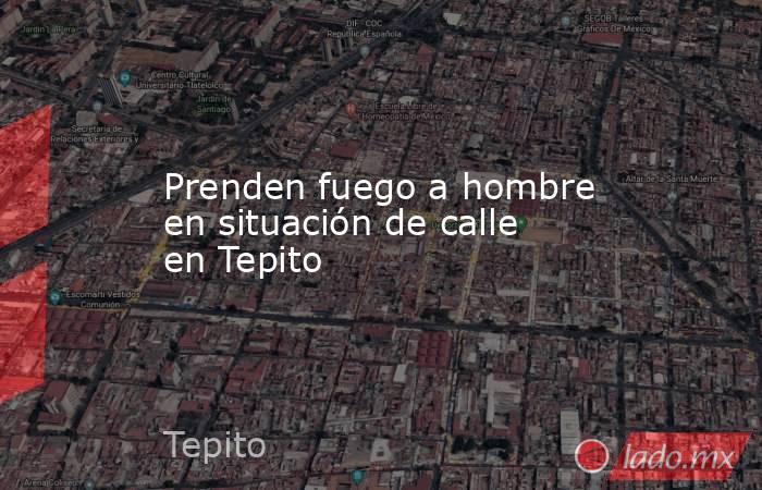Prenden fuego a hombre en situación de calle en Tepito. Noticias en tiempo real