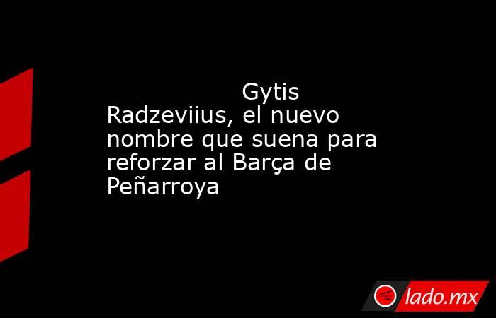                  Gytis Radzeviius, el nuevo nombre que suena para reforzar al Barça de Peñarroya             . Noticias en tiempo real
