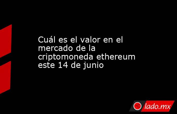 Cuál es el valor en el mercado de la criptomoneda ethereum este 14 de junio. Noticias en tiempo real