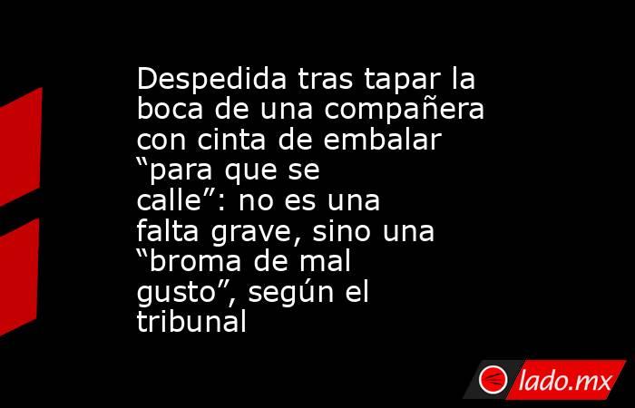Despedida tras tapar la boca de una compañera con cinta de embalar “para que se calle”: no es una falta grave, sino una “broma de mal gusto”, según el tribunal. Noticias en tiempo real