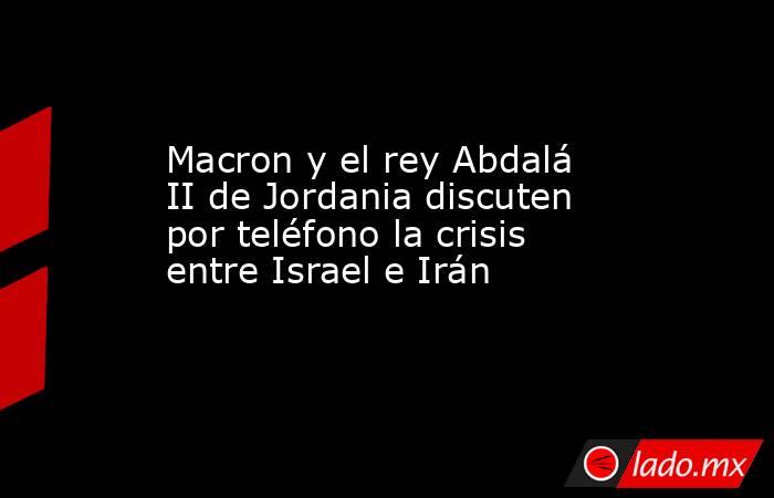 Macron y el rey Abdalá II de Jordania discuten por teléfono la crisis entre Israel e Irán. Noticias en tiempo real