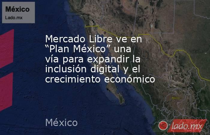 Mercado Libre ve en “Plan México” una vía para expandir la inclusión digital y el crecimiento económico. Noticias en tiempo real