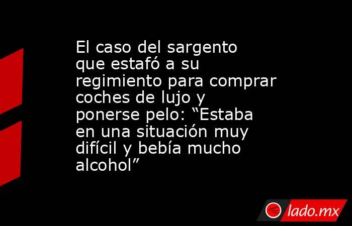El caso del sargento que estafó a su regimiento para comprar coches de lujo y ponerse pelo: “Estaba en una situación muy difícil y bebía mucho alcohol”. Noticias en tiempo real