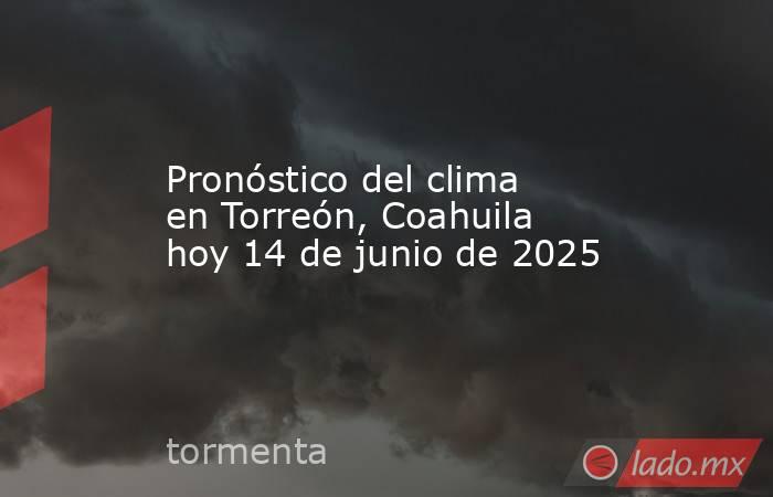 Pronóstico del clima en Torreón, Coahuila hoy 14 de junio de 2025. Noticias en tiempo real