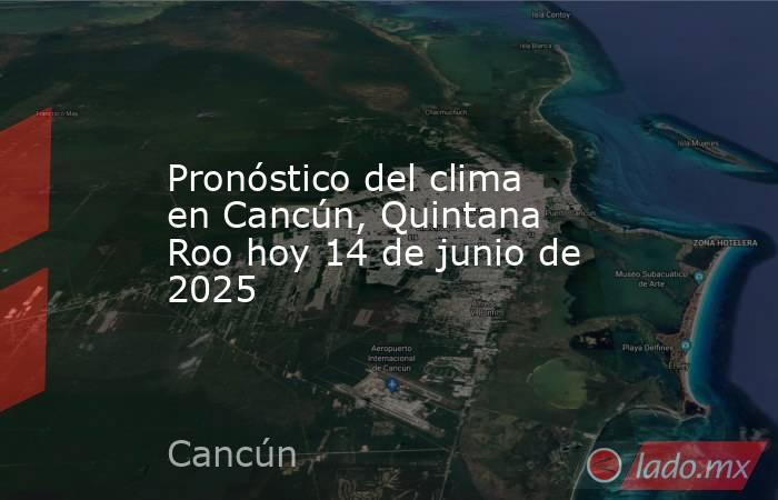 Pronóstico del clima en Cancún, Quintana Roo hoy 14 de junio de 2025. Noticias en tiempo real
