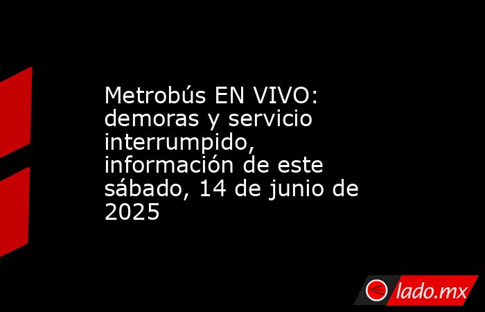 Metrobús EN VIVO: demoras y servicio interrumpido, información de este sábado, 14 de junio de 2025. Noticias en tiempo real